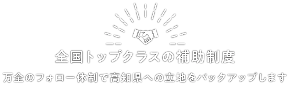 全国トップクラスの補助制度～万全のフォロー体制で高知県への立地をバックアップします～